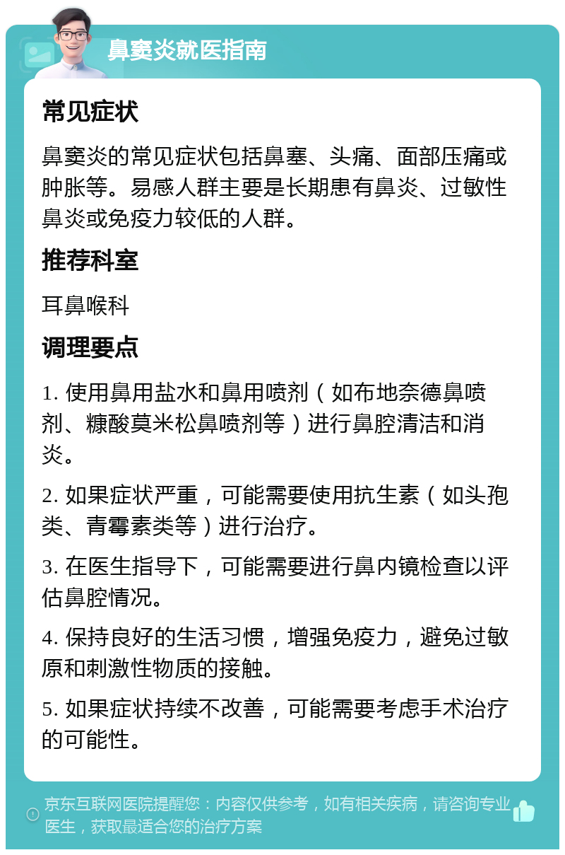 鼻窦炎就医指南 常见症状 鼻窦炎的常见症状包括鼻塞、头痛、面部压痛或肿胀等。易感人群主要是长期患有鼻炎、过敏性鼻炎或免疫力较低的人群。 推荐科室 耳鼻喉科 调理要点 1. 使用鼻用盐水和鼻用喷剂（如布地奈德鼻喷剂、糠酸莫米松鼻喷剂等）进行鼻腔清洁和消炎。 2. 如果症状严重，可能需要使用抗生素（如头孢类、青霉素类等）进行治疗。 3. 在医生指导下，可能需要进行鼻内镜检查以评估鼻腔情况。 4. 保持良好的生活习惯，增强免疫力，避免过敏原和刺激性物质的接触。 5. 如果症状持续不改善，可能需要考虑手术治疗的可能性。