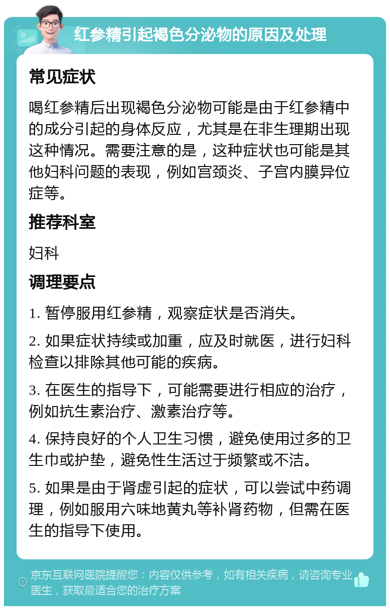 红参精引起褐色分泌物的原因及处理 常见症状 喝红参精后出现褐色分泌物可能是由于红参精中的成分引起的身体反应，尤其是在非生理期出现这种情况。需要注意的是，这种症状也可能是其他妇科问题的表现，例如宫颈炎、子宫内膜异位症等。 推荐科室 妇科 调理要点 1. 暂停服用红参精，观察症状是否消失。 2. 如果症状持续或加重，应及时就医，进行妇科检查以排除其他可能的疾病。 3. 在医生的指导下，可能需要进行相应的治疗，例如抗生素治疗、激素治疗等。 4. 保持良好的个人卫生习惯，避免使用过多的卫生巾或护垫，避免性生活过于频繁或不洁。 5. 如果是由于肾虚引起的症状，可以尝试中药调理，例如服用六味地黄丸等补肾药物，但需在医生的指导下使用。