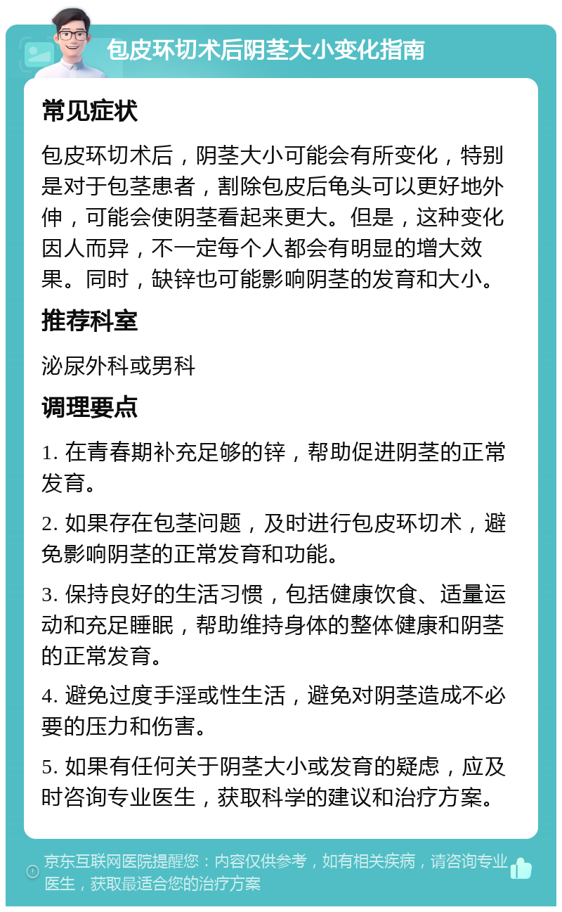 包皮环切术后阴茎大小变化指南 常见症状 包皮环切术后，阴茎大小可能会有所变化，特别是对于包茎患者，割除包皮后龟头可以更好地外伸，可能会使阴茎看起来更大。但是，这种变化因人而异，不一定每个人都会有明显的增大效果。同时，缺锌也可能影响阴茎的发育和大小。 推荐科室 泌尿外科或男科 调理要点 1. 在青春期补充足够的锌，帮助促进阴茎的正常发育。 2. 如果存在包茎问题，及时进行包皮环切术，避免影响阴茎的正常发育和功能。 3. 保持良好的生活习惯，包括健康饮食、适量运动和充足睡眠，帮助维持身体的整体健康和阴茎的正常发育。 4. 避免过度手淫或性生活，避免对阴茎造成不必要的压力和伤害。 5. 如果有任何关于阴茎大小或发育的疑虑，应及时咨询专业医生，获取科学的建议和治疗方案。