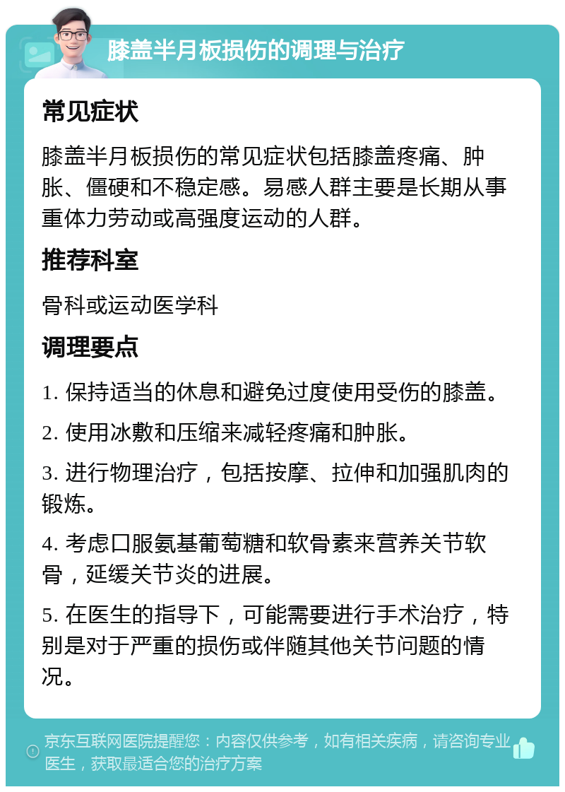 膝盖半月板损伤的调理与治疗 常见症状 膝盖半月板损伤的常见症状包括膝盖疼痛、肿胀、僵硬和不稳定感。易感人群主要是长期从事重体力劳动或高强度运动的人群。 推荐科室 骨科或运动医学科 调理要点 1. 保持适当的休息和避免过度使用受伤的膝盖。 2. 使用冰敷和压缩来减轻疼痛和肿胀。 3. 进行物理治疗，包括按摩、拉伸和加强肌肉的锻炼。 4. 考虑口服氨基葡萄糖和软骨素来营养关节软骨，延缓关节炎的进展。 5. 在医生的指导下，可能需要进行手术治疗，特别是对于严重的损伤或伴随其他关节问题的情况。