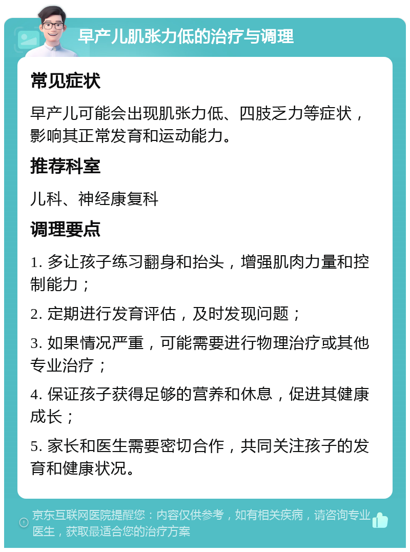 早产儿肌张力低的治疗与调理 常见症状 早产儿可能会出现肌张力低、四肢乏力等症状，影响其正常发育和运动能力。 推荐科室 儿科、神经康复科 调理要点 1. 多让孩子练习翻身和抬头，增强肌肉力量和控制能力； 2. 定期进行发育评估，及时发现问题； 3. 如果情况严重，可能需要进行物理治疗或其他专业治疗； 4. 保证孩子获得足够的营养和休息，促进其健康成长； 5. 家长和医生需要密切合作，共同关注孩子的发育和健康状况。