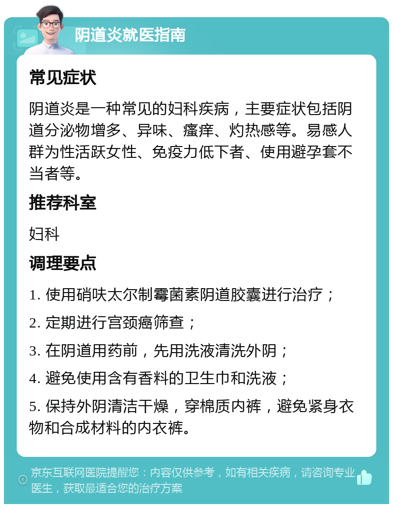 阴道炎就医指南 常见症状 阴道炎是一种常见的妇科疾病，主要症状包括阴道分泌物增多、异味、瘙痒、灼热感等。易感人群为性活跃女性、免疫力低下者、使用避孕套不当者等。 推荐科室 妇科 调理要点 1. 使用硝呋太尔制霉菌素阴道胶囊进行治疗； 2. 定期进行宫颈癌筛查； 3. 在阴道用药前，先用洗液清洗外阴； 4. 避免使用含有香料的卫生巾和洗液； 5. 保持外阴清洁干燥，穿棉质内裤，避免紧身衣物和合成材料的内衣裤。