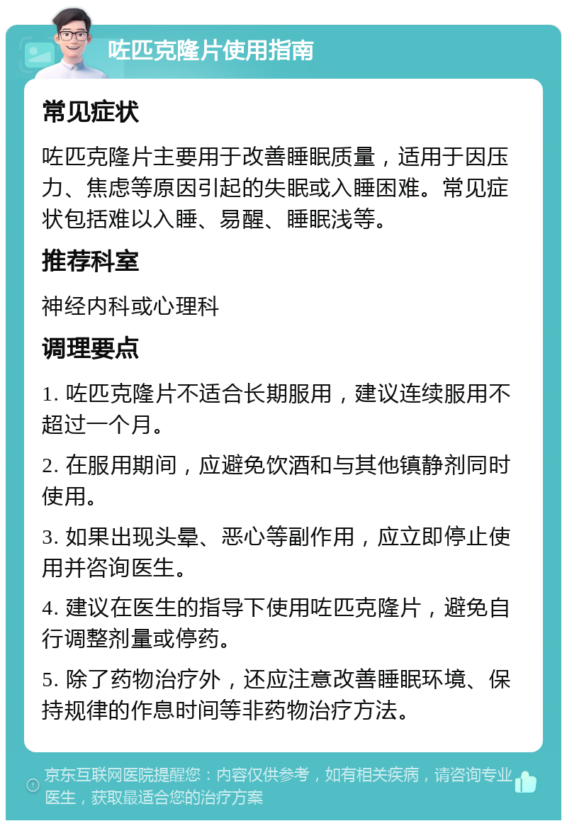 咗匹克隆片使用指南 常见症状 咗匹克隆片主要用于改善睡眠质量，适用于因压力、焦虑等原因引起的失眠或入睡困难。常见症状包括难以入睡、易醒、睡眠浅等。 推荐科室 神经内科或心理科 调理要点 1. 咗匹克隆片不适合长期服用，建议连续服用不超过一个月。 2. 在服用期间，应避免饮酒和与其他镇静剂同时使用。 3. 如果出现头晕、恶心等副作用，应立即停止使用并咨询医生。 4. 建议在医生的指导下使用咗匹克隆片，避免自行调整剂量或停药。 5. 除了药物治疗外，还应注意改善睡眠环境、保持规律的作息时间等非药物治疗方法。