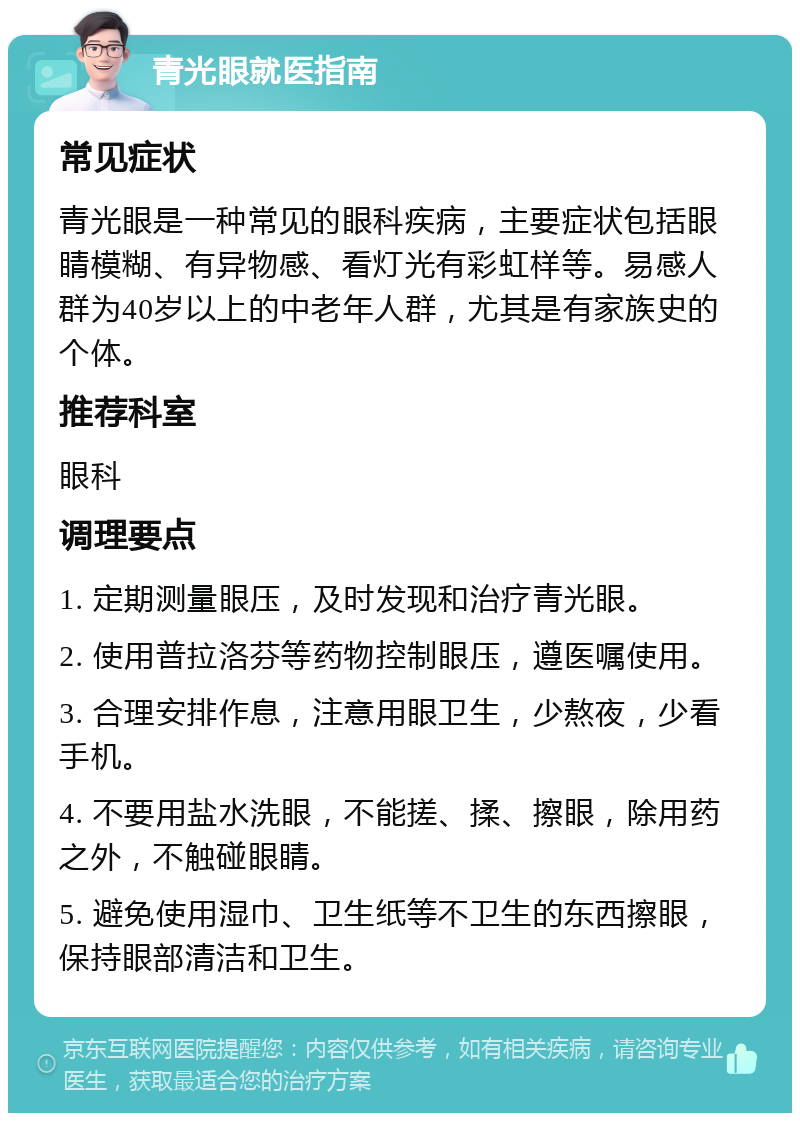 青光眼就医指南 常见症状 青光眼是一种常见的眼科疾病，主要症状包括眼睛模糊、有异物感、看灯光有彩虹样等。易感人群为40岁以上的中老年人群，尤其是有家族史的个体。 推荐科室 眼科 调理要点 1. 定期测量眼压，及时发现和治疗青光眼。 2. 使用普拉洛芬等药物控制眼压，遵医嘱使用。 3. 合理安排作息，注意用眼卫生，少熬夜，少看手机。 4. 不要用盐水洗眼，不能搓、揉、擦眼，除用药之外，不触碰眼睛。 5. 避免使用湿巾、卫生纸等不卫生的东西擦眼，保持眼部清洁和卫生。