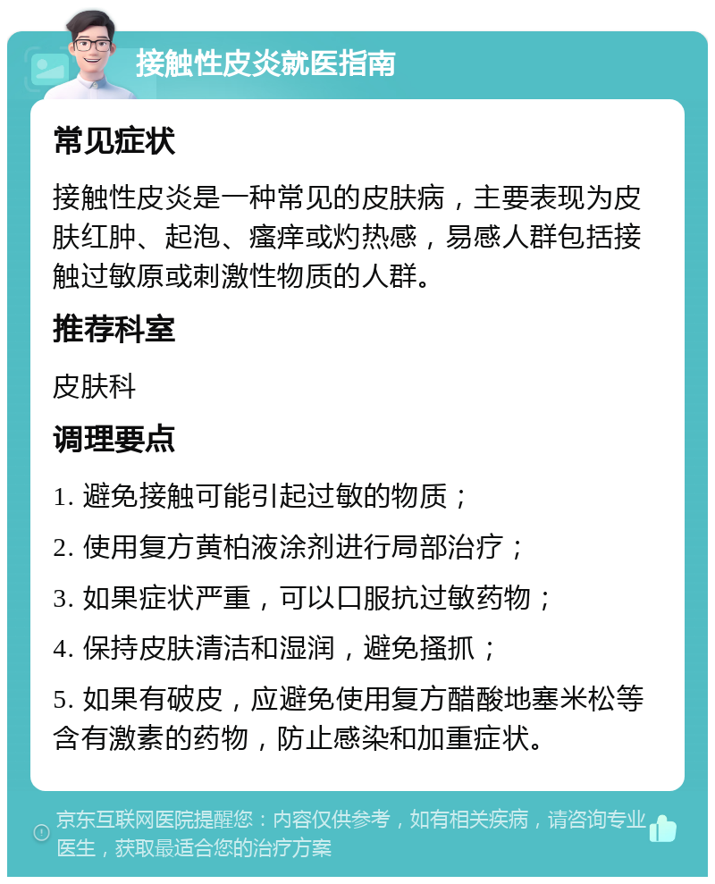 接触性皮炎就医指南 常见症状 接触性皮炎是一种常见的皮肤病，主要表现为皮肤红肿、起泡、瘙痒或灼热感，易感人群包括接触过敏原或刺激性物质的人群。 推荐科室 皮肤科 调理要点 1. 避免接触可能引起过敏的物质； 2. 使用复方黄柏液涂剂进行局部治疗； 3. 如果症状严重，可以口服抗过敏药物； 4. 保持皮肤清洁和湿润，避免搔抓； 5. 如果有破皮，应避免使用复方醋酸地塞米松等含有激素的药物，防止感染和加重症状。