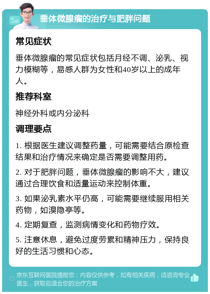 垂体微腺瘤的治疗与肥胖问题 常见症状 垂体微腺瘤的常见症状包括月经不调、泌乳、视力模糊等，易感人群为女性和40岁以上的成年人。 推荐科室 神经外科或内分泌科 调理要点 1. 根据医生建议调整药量，可能需要结合原检查结果和治疗情况来确定是否需要调整用药。 2. 对于肥胖问题，垂体微腺瘤的影响不大，建议通过合理饮食和适量运动来控制体重。 3. 如果泌乳素水平仍高，可能需要继续服用相关药物，如溴隐亭等。 4. 定期复查，监测病情变化和药物疗效。 5. 注意休息，避免过度劳累和精神压力，保持良好的生活习惯和心态。