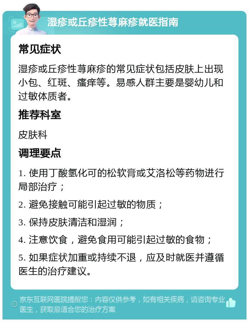 湿疹或丘疹性荨麻疹就医指南 常见症状 湿疹或丘疹性荨麻疹的常见症状包括皮肤上出现小包、红斑、瘙痒等。易感人群主要是婴幼儿和过敏体质者。 推荐科室 皮肤科 调理要点 1. 使用丁酸氢化可的松软膏或艾洛松等药物进行局部治疗； 2. 避免接触可能引起过敏的物质； 3. 保持皮肤清洁和湿润； 4. 注意饮食，避免食用可能引起过敏的食物； 5. 如果症状加重或持续不退，应及时就医并遵循医生的治疗建议。