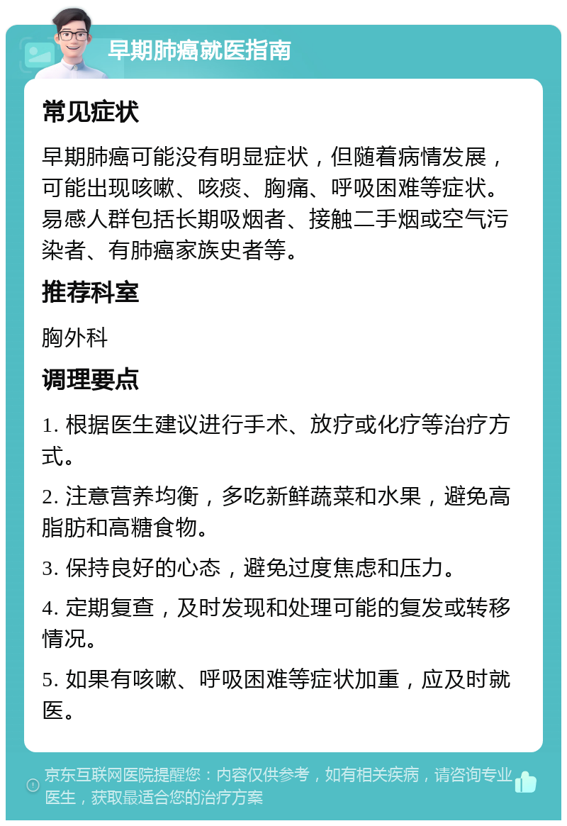 早期肺癌就医指南 常见症状 早期肺癌可能没有明显症状，但随着病情发展，可能出现咳嗽、咳痰、胸痛、呼吸困难等症状。易感人群包括长期吸烟者、接触二手烟或空气污染者、有肺癌家族史者等。 推荐科室 胸外科 调理要点 1. 根据医生建议进行手术、放疗或化疗等治疗方式。 2. 注意营养均衡，多吃新鲜蔬菜和水果，避免高脂肪和高糖食物。 3. 保持良好的心态，避免过度焦虑和压力。 4. 定期复查，及时发现和处理可能的复发或转移情况。 5. 如果有咳嗽、呼吸困难等症状加重，应及时就医。