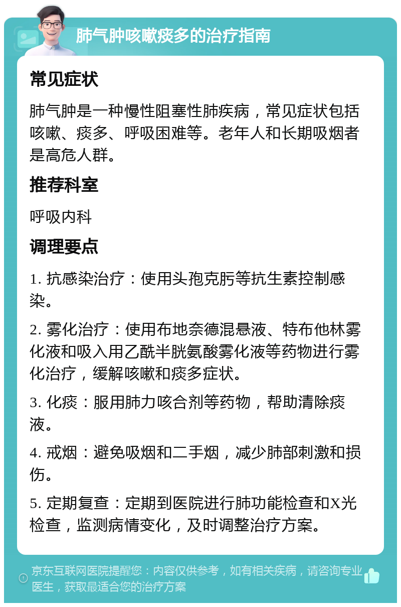 肺气肿咳嗽痰多的治疗指南 常见症状 肺气肿是一种慢性阻塞性肺疾病，常见症状包括咳嗽、痰多、呼吸困难等。老年人和长期吸烟者是高危人群。 推荐科室 呼吸内科 调理要点 1. 抗感染治疗：使用头孢克肟等抗生素控制感染。 2. 雾化治疗：使用布地奈德混悬液、特布他林雾化液和吸入用乙酰半胱氨酸雾化液等药物进行雾化治疗，缓解咳嗽和痰多症状。 3. 化痰：服用肺力咳合剂等药物，帮助清除痰液。 4. 戒烟：避免吸烟和二手烟，减少肺部刺激和损伤。 5. 定期复查：定期到医院进行肺功能检查和X光检查，监测病情变化，及时调整治疗方案。