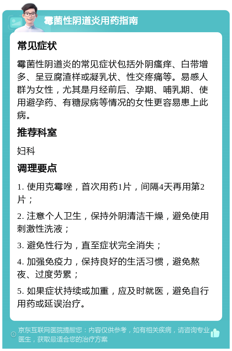 霉菌性阴道炎用药指南 常见症状 霉菌性阴道炎的常见症状包括外阴瘙痒、白带增多、呈豆腐渣样或凝乳状、性交疼痛等。易感人群为女性，尤其是月经前后、孕期、哺乳期、使用避孕药、有糖尿病等情况的女性更容易患上此病。 推荐科室 妇科 调理要点 1. 使用克霉唑，首次用药1片，间隔4天再用第2片； 2. 注意个人卫生，保持外阴清洁干燥，避免使用刺激性洗液； 3. 避免性行为，直至症状完全消失； 4. 加强免疫力，保持良好的生活习惯，避免熬夜、过度劳累； 5. 如果症状持续或加重，应及时就医，避免自行用药或延误治疗。