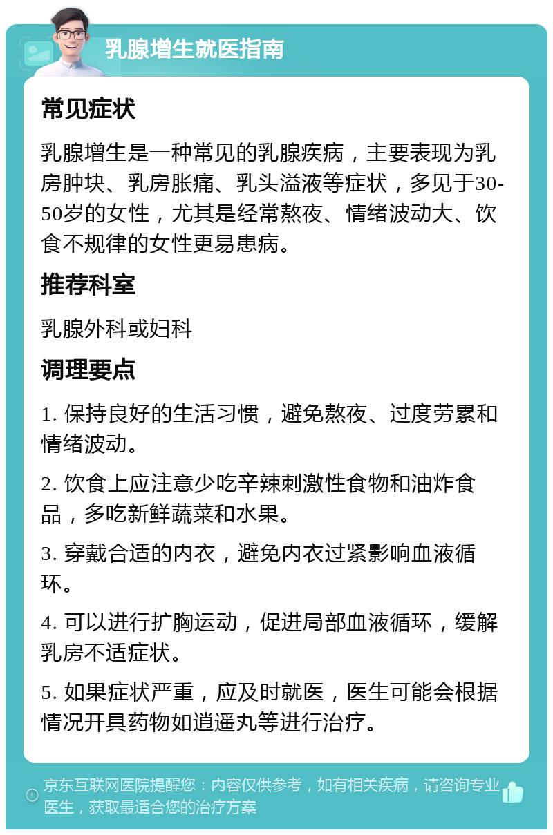 乳腺增生就医指南 常见症状 乳腺增生是一种常见的乳腺疾病，主要表现为乳房肿块、乳房胀痛、乳头溢液等症状，多见于30-50岁的女性，尤其是经常熬夜、情绪波动大、饮食不规律的女性更易患病。 推荐科室 乳腺外科或妇科 调理要点 1. 保持良好的生活习惯，避免熬夜、过度劳累和情绪波动。 2. 饮食上应注意少吃辛辣刺激性食物和油炸食品，多吃新鲜蔬菜和水果。 3. 穿戴合适的内衣，避免内衣过紧影响血液循环。 4. 可以进行扩胸运动，促进局部血液循环，缓解乳房不适症状。 5. 如果症状严重，应及时就医，医生可能会根据情况开具药物如逍遥丸等进行治疗。