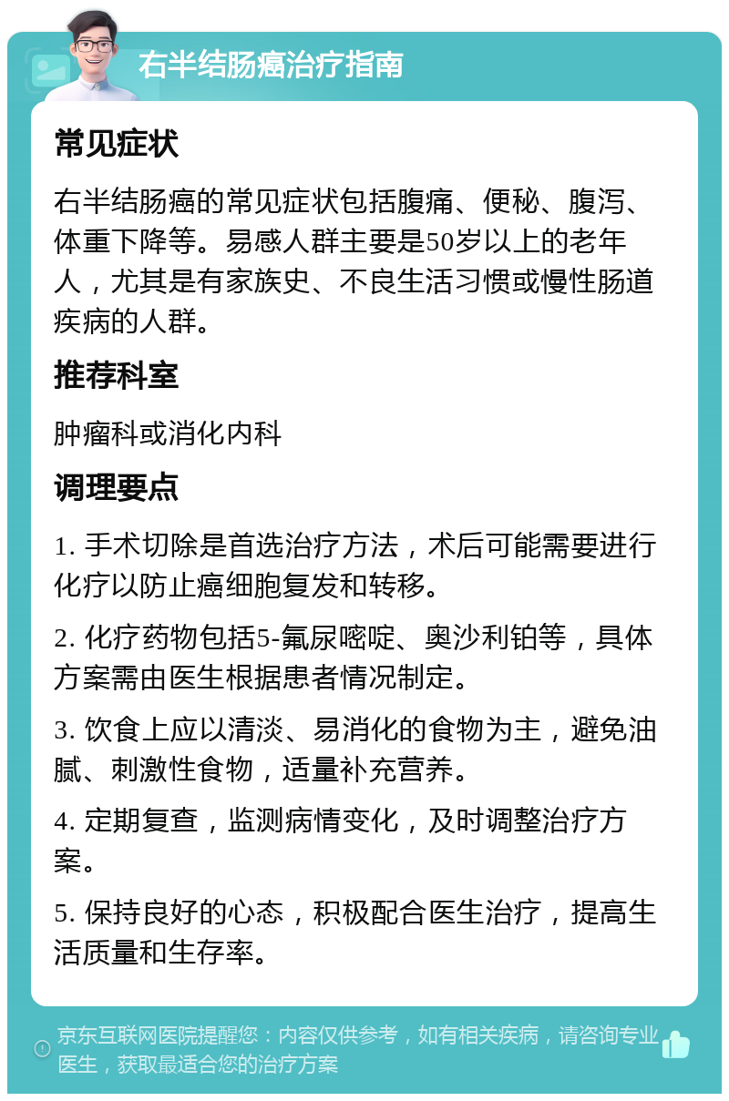 右半结肠癌治疗指南 常见症状 右半结肠癌的常见症状包括腹痛、便秘、腹泻、体重下降等。易感人群主要是50岁以上的老年人，尤其是有家族史、不良生活习惯或慢性肠道疾病的人群。 推荐科室 肿瘤科或消化内科 调理要点 1. 手术切除是首选治疗方法，术后可能需要进行化疗以防止癌细胞复发和转移。 2. 化疗药物包括5-氟尿嘧啶、奥沙利铂等，具体方案需由医生根据患者情况制定。 3. 饮食上应以清淡、易消化的食物为主，避免油腻、刺激性食物，适量补充营养。 4. 定期复查，监测病情变化，及时调整治疗方案。 5. 保持良好的心态，积极配合医生治疗，提高生活质量和生存率。