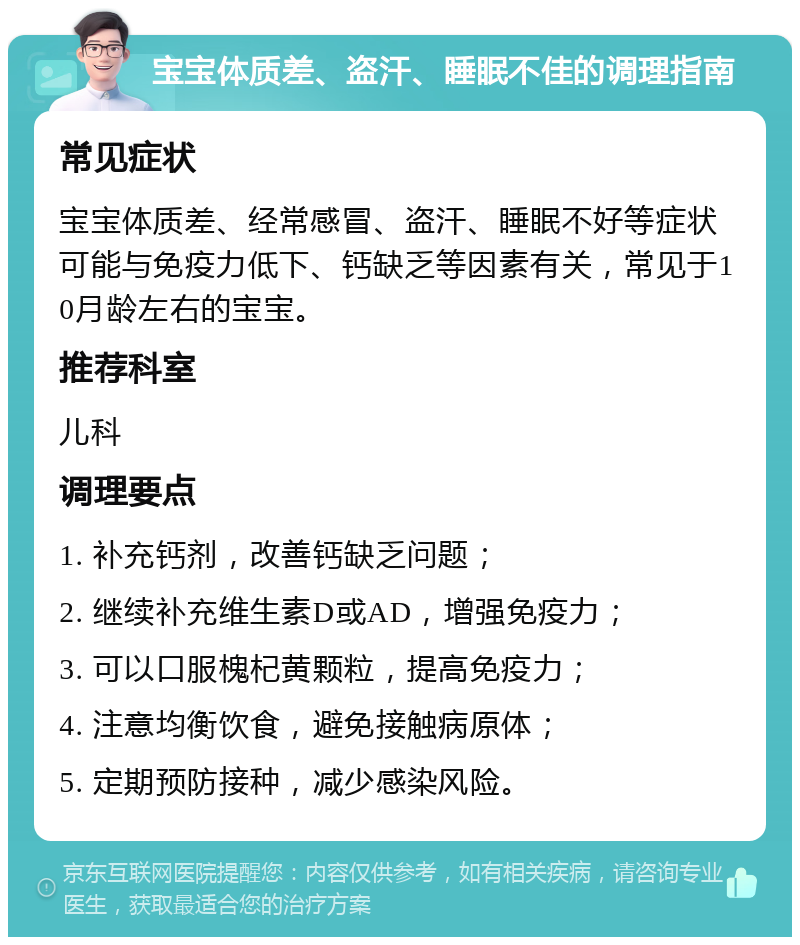 宝宝体质差、盗汗、睡眠不佳的调理指南 常见症状 宝宝体质差、经常感冒、盗汗、睡眠不好等症状可能与免疫力低下、钙缺乏等因素有关，常见于10月龄左右的宝宝。 推荐科室 儿科 调理要点 1. 补充钙剂，改善钙缺乏问题； 2. 继续补充维生素D或AD，增强免疫力； 3. 可以口服槐杞黄颗粒，提高免疫力； 4. 注意均衡饮食，避免接触病原体； 5. 定期预防接种，减少感染风险。