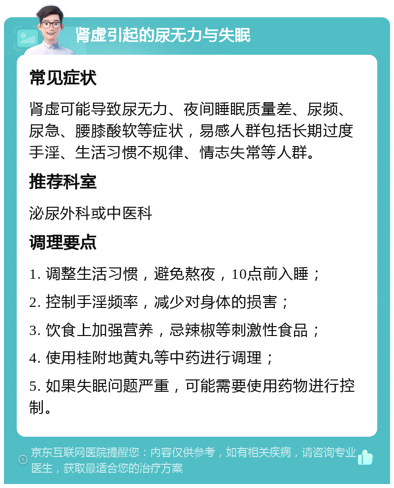 肾虚引起的尿无力与失眠 常见症状 肾虚可能导致尿无力、夜间睡眠质量差、尿频、尿急、腰膝酸软等症状，易感人群包括长期过度手淫、生活习惯不规律、情志失常等人群。 推荐科室 泌尿外科或中医科 调理要点 1. 调整生活习惯，避免熬夜，10点前入睡； 2. 控制手淫频率，减少对身体的损害； 3. 饮食上加强营养，忌辣椒等刺激性食品； 4. 使用桂附地黄丸等中药进行调理； 5. 如果失眠问题严重，可能需要使用药物进行控制。