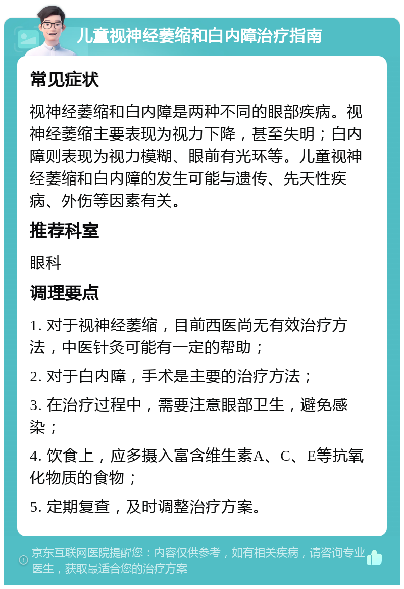 儿童视神经萎缩和白内障治疗指南 常见症状 视神经萎缩和白内障是两种不同的眼部疾病。视神经萎缩主要表现为视力下降，甚至失明；白内障则表现为视力模糊、眼前有光环等。儿童视神经萎缩和白内障的发生可能与遗传、先天性疾病、外伤等因素有关。 推荐科室 眼科 调理要点 1. 对于视神经萎缩，目前西医尚无有效治疗方法，中医针灸可能有一定的帮助； 2. 对于白内障，手术是主要的治疗方法； 3. 在治疗过程中，需要注意眼部卫生，避免感染； 4. 饮食上，应多摄入富含维生素A、C、E等抗氧化物质的食物； 5. 定期复查，及时调整治疗方案。