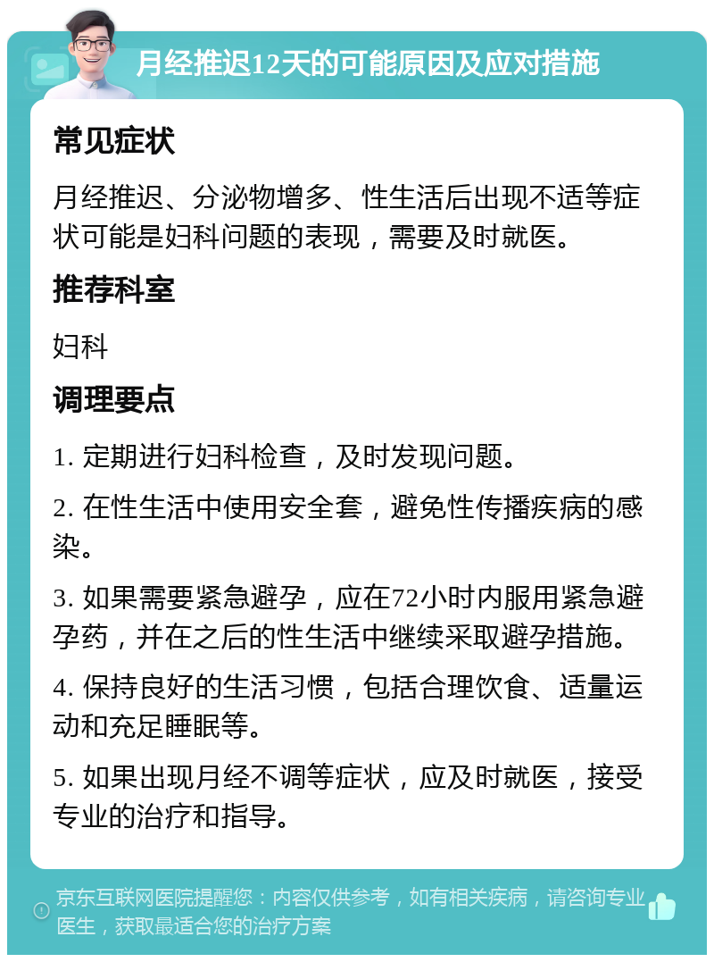 月经推迟12天的可能原因及应对措施 常见症状 月经推迟、分泌物增多、性生活后出现不适等症状可能是妇科问题的表现，需要及时就医。 推荐科室 妇科 调理要点 1. 定期进行妇科检查，及时发现问题。 2. 在性生活中使用安全套，避免性传播疾病的感染。 3. 如果需要紧急避孕，应在72小时内服用紧急避孕药，并在之后的性生活中继续采取避孕措施。 4. 保持良好的生活习惯，包括合理饮食、适量运动和充足睡眠等。 5. 如果出现月经不调等症状，应及时就医，接受专业的治疗和指导。