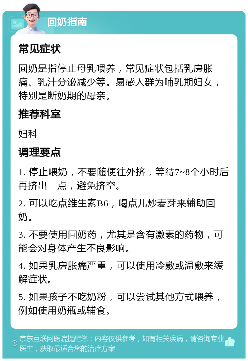 回奶指南 常见症状 回奶是指停止母乳喂养，常见症状包括乳房胀痛、乳汁分泌减少等。易感人群为哺乳期妇女，特别是断奶期的母亲。 推荐科室 妇科 调理要点 1. 停止喂奶，不要随便往外挤，等待7~8个小时后再挤出一点，避免挤空。 2. 可以吃点维生素B6，喝点儿炒麦芽来辅助回奶。 3. 不要使用回奶药，尤其是含有激素的药物，可能会对身体产生不良影响。 4. 如果乳房胀痛严重，可以使用冷敷或温敷来缓解症状。 5. 如果孩子不吃奶粉，可以尝试其他方式喂养，例如使用奶瓶或辅食。