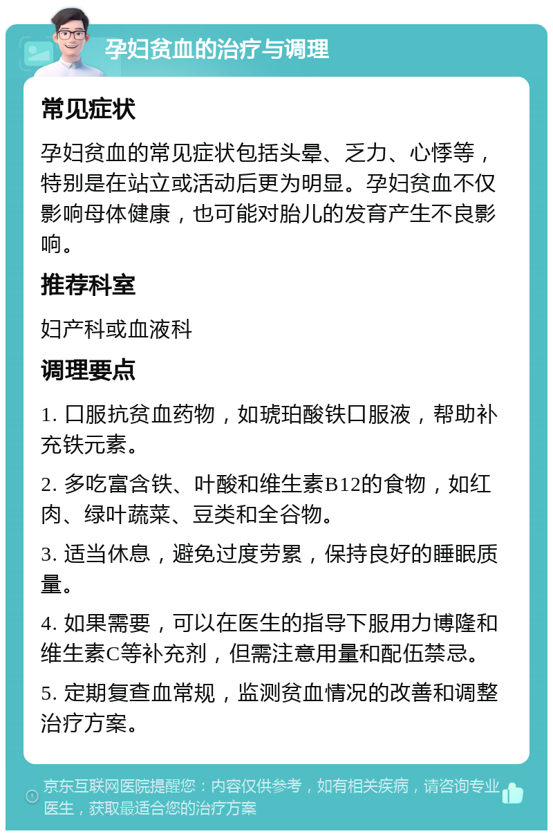 孕妇贫血的治疗与调理 常见症状 孕妇贫血的常见症状包括头晕、乏力、心悸等，特别是在站立或活动后更为明显。孕妇贫血不仅影响母体健康，也可能对胎儿的发育产生不良影响。 推荐科室 妇产科或血液科 调理要点 1. 口服抗贫血药物，如琥珀酸铁口服液，帮助补充铁元素。 2. 多吃富含铁、叶酸和维生素B12的食物，如红肉、绿叶蔬菜、豆类和全谷物。 3. 适当休息，避免过度劳累，保持良好的睡眠质量。 4. 如果需要，可以在医生的指导下服用力博隆和维生素C等补充剂，但需注意用量和配伍禁忌。 5. 定期复查血常规，监测贫血情况的改善和调整治疗方案。