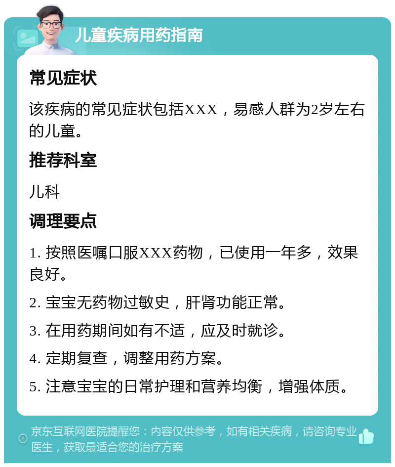 儿童疾病用药指南 常见症状 该疾病的常见症状包括XXX，易感人群为2岁左右的儿童。 推荐科室 儿科 调理要点 1. 按照医嘱口服XXX药物，已使用一年多，效果良好。 2. 宝宝无药物过敏史，肝肾功能正常。 3. 在用药期间如有不适，应及时就诊。 4. 定期复查，调整用药方案。 5. 注意宝宝的日常护理和营养均衡，增强体质。