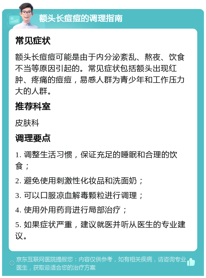 额头长痘痘的调理指南 常见症状 额头长痘痘可能是由于内分泌紊乱、熬夜、饮食不当等原因引起的。常见症状包括额头出现红肿、疼痛的痘痘，易感人群为青少年和工作压力大的人群。 推荐科室 皮肤科 调理要点 1. 调整生活习惯，保证充足的睡眠和合理的饮食； 2. 避免使用刺激性化妆品和洗面奶； 3. 可以口服凉血解毒颗粒进行调理； 4. 使用外用药膏进行局部治疗； 5. 如果症状严重，建议就医并听从医生的专业建议。