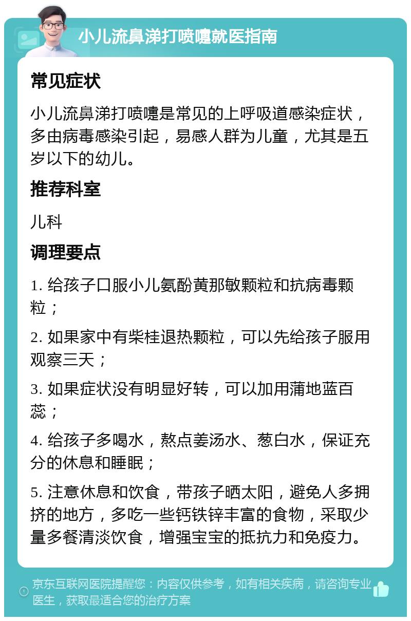 小儿流鼻涕打喷嚏就医指南 常见症状 小儿流鼻涕打喷嚏是常见的上呼吸道感染症状，多由病毒感染引起，易感人群为儿童，尤其是五岁以下的幼儿。 推荐科室 儿科 调理要点 1. 给孩子口服小儿氨酚黄那敏颗粒和抗病毒颗粒； 2. 如果家中有柴桂退热颗粒，可以先给孩子服用观察三天； 3. 如果症状没有明显好转，可以加用蒲地蓝百蕊； 4. 给孩子多喝水，熬点姜汤水、葱白水，保证充分的休息和睡眠； 5. 注意休息和饮食，带孩子晒太阳，避免人多拥挤的地方，多吃一些钙铁锌丰富的食物，采取少量多餐清淡饮食，增强宝宝的抵抗力和免疫力。