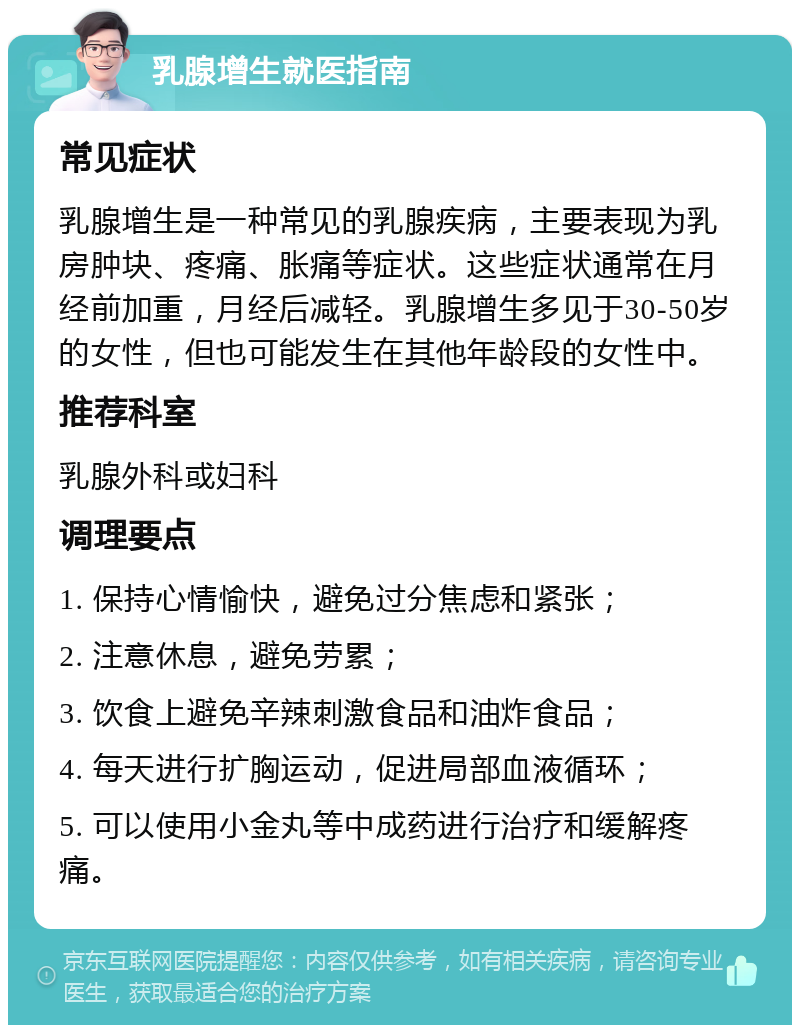 乳腺增生就医指南 常见症状 乳腺增生是一种常见的乳腺疾病，主要表现为乳房肿块、疼痛、胀痛等症状。这些症状通常在月经前加重，月经后减轻。乳腺增生多见于30-50岁的女性，但也可能发生在其他年龄段的女性中。 推荐科室 乳腺外科或妇科 调理要点 1. 保持心情愉快，避免过分焦虑和紧张； 2. 注意休息，避免劳累； 3. 饮食上避免辛辣刺激食品和油炸食品； 4. 每天进行扩胸运动，促进局部血液循环； 5. 可以使用小金丸等中成药进行治疗和缓解疼痛。