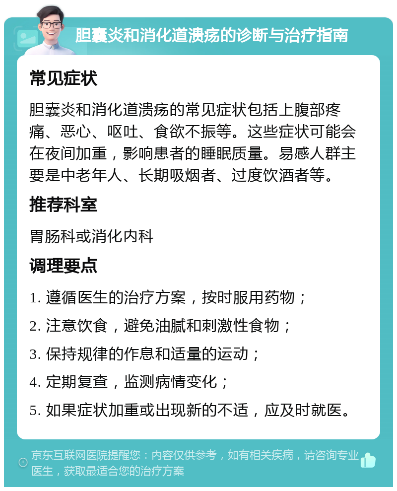 胆囊炎和消化道溃疡的诊断与治疗指南 常见症状 胆囊炎和消化道溃疡的常见症状包括上腹部疼痛、恶心、呕吐、食欲不振等。这些症状可能会在夜间加重，影响患者的睡眠质量。易感人群主要是中老年人、长期吸烟者、过度饮酒者等。 推荐科室 胃肠科或消化内科 调理要点 1. 遵循医生的治疗方案，按时服用药物； 2. 注意饮食，避免油腻和刺激性食物； 3. 保持规律的作息和适量的运动； 4. 定期复查，监测病情变化； 5. 如果症状加重或出现新的不适，应及时就医。