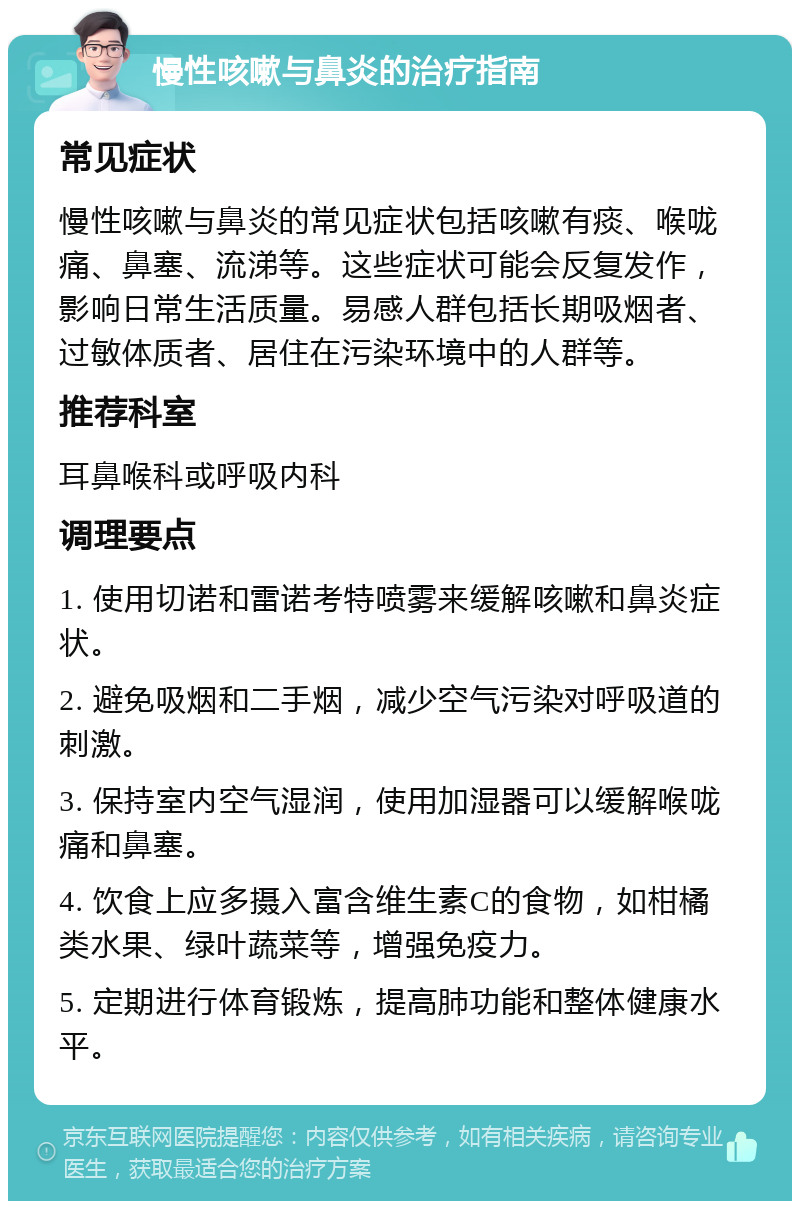 慢性咳嗽与鼻炎的治疗指南 常见症状 慢性咳嗽与鼻炎的常见症状包括咳嗽有痰、喉咙痛、鼻塞、流涕等。这些症状可能会反复发作，影响日常生活质量。易感人群包括长期吸烟者、过敏体质者、居住在污染环境中的人群等。 推荐科室 耳鼻喉科或呼吸内科 调理要点 1. 使用切诺和雷诺考特喷雾来缓解咳嗽和鼻炎症状。 2. 避免吸烟和二手烟，减少空气污染对呼吸道的刺激。 3. 保持室内空气湿润，使用加湿器可以缓解喉咙痛和鼻塞。 4. 饮食上应多摄入富含维生素C的食物，如柑橘类水果、绿叶蔬菜等，增强免疫力。 5. 定期进行体育锻炼，提高肺功能和整体健康水平。