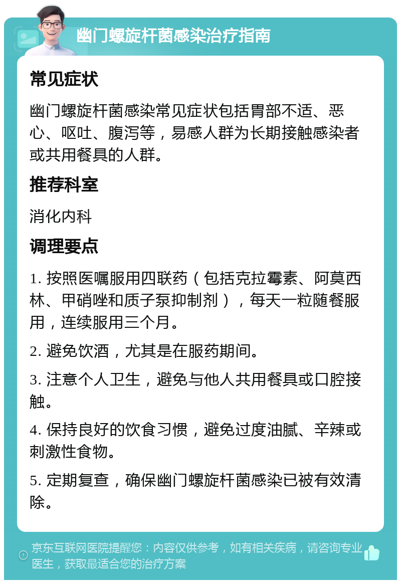 幽门螺旋杆菌感染治疗指南 常见症状 幽门螺旋杆菌感染常见症状包括胃部不适、恶心、呕吐、腹泻等，易感人群为长期接触感染者或共用餐具的人群。 推荐科室 消化内科 调理要点 1. 按照医嘱服用四联药（包括克拉霉素、阿莫西林、甲硝唑和质子泵抑制剂），每天一粒随餐服用，连续服用三个月。 2. 避免饮酒，尤其是在服药期间。 3. 注意个人卫生，避免与他人共用餐具或口腔接触。 4. 保持良好的饮食习惯，避免过度油腻、辛辣或刺激性食物。 5. 定期复查，确保幽门螺旋杆菌感染已被有效清除。