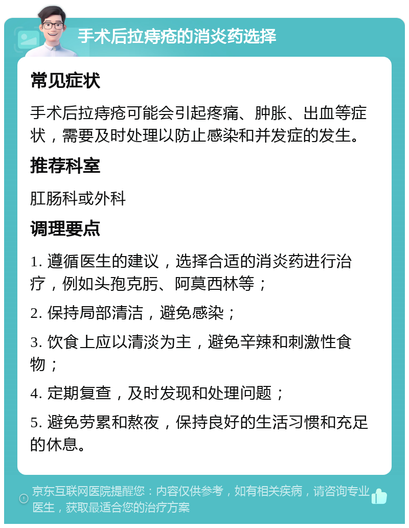 手术后拉痔疮的消炎药选择 常见症状 手术后拉痔疮可能会引起疼痛、肿胀、出血等症状，需要及时处理以防止感染和并发症的发生。 推荐科室 肛肠科或外科 调理要点 1. 遵循医生的建议，选择合适的消炎药进行治疗，例如头孢克肟、阿莫西林等； 2. 保持局部清洁，避免感染； 3. 饮食上应以清淡为主，避免辛辣和刺激性食物； 4. 定期复查，及时发现和处理问题； 5. 避免劳累和熬夜，保持良好的生活习惯和充足的休息。