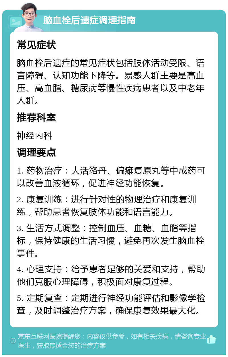 脑血栓后遗症调理指南 常见症状 脑血栓后遗症的常见症状包括肢体活动受限、语言障碍、认知功能下降等。易感人群主要是高血压、高血脂、糖尿病等慢性疾病患者以及中老年人群。 推荐科室 神经内科 调理要点 1. 药物治疗：大活络丹、偏瘫复原丸等中成药可以改善血液循环，促进神经功能恢复。 2. 康复训练：进行针对性的物理治疗和康复训练，帮助患者恢复肢体功能和语言能力。 3. 生活方式调整：控制血压、血糖、血脂等指标，保持健康的生活习惯，避免再次发生脑血栓事件。 4. 心理支持：给予患者足够的关爱和支持，帮助他们克服心理障碍，积极面对康复过程。 5. 定期复查：定期进行神经功能评估和影像学检查，及时调整治疗方案，确保康复效果最大化。