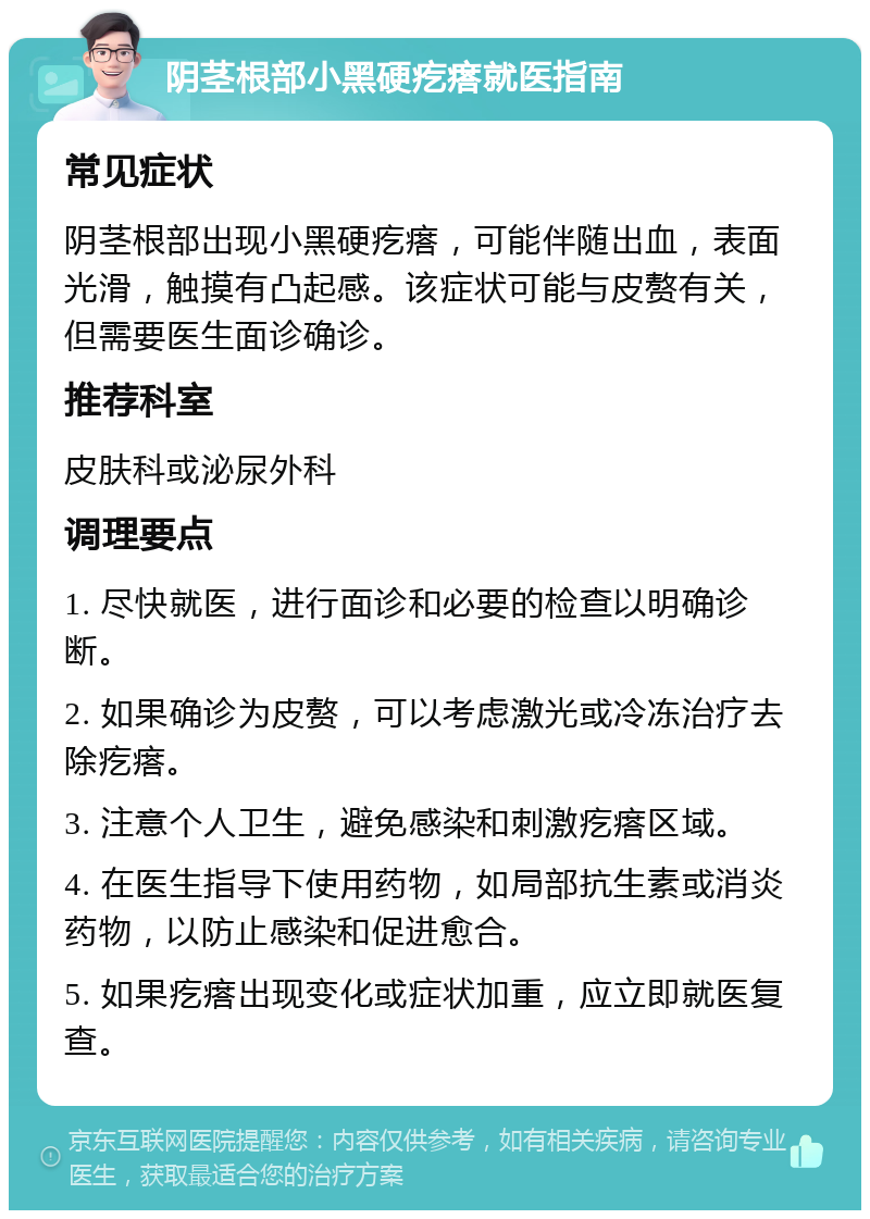 阴茎根部小黑硬疙瘩就医指南 常见症状 阴茎根部出现小黑硬疙瘩，可能伴随出血，表面光滑，触摸有凸起感。该症状可能与皮赘有关，但需要医生面诊确诊。 推荐科室 皮肤科或泌尿外科 调理要点 1. 尽快就医，进行面诊和必要的检查以明确诊断。 2. 如果确诊为皮赘，可以考虑激光或冷冻治疗去除疙瘩。 3. 注意个人卫生，避免感染和刺激疙瘩区域。 4. 在医生指导下使用药物，如局部抗生素或消炎药物，以防止感染和促进愈合。 5. 如果疙瘩出现变化或症状加重，应立即就医复查。