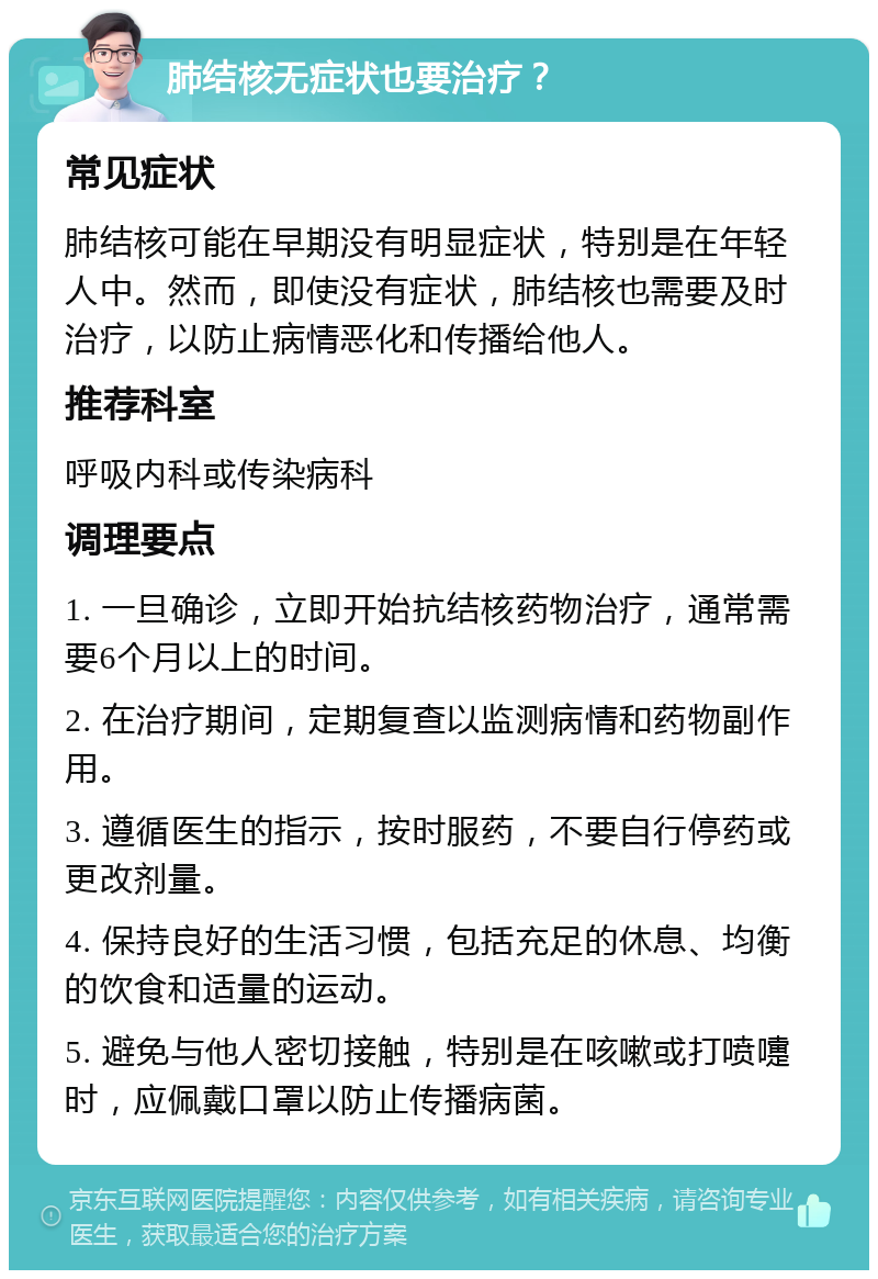 肺结核无症状也要治疗？ 常见症状 肺结核可能在早期没有明显症状，特别是在年轻人中。然而，即使没有症状，肺结核也需要及时治疗，以防止病情恶化和传播给他人。 推荐科室 呼吸内科或传染病科 调理要点 1. 一旦确诊，立即开始抗结核药物治疗，通常需要6个月以上的时间。 2. 在治疗期间，定期复查以监测病情和药物副作用。 3. 遵循医生的指示，按时服药，不要自行停药或更改剂量。 4. 保持良好的生活习惯，包括充足的休息、均衡的饮食和适量的运动。 5. 避免与他人密切接触，特别是在咳嗽或打喷嚏时，应佩戴口罩以防止传播病菌。