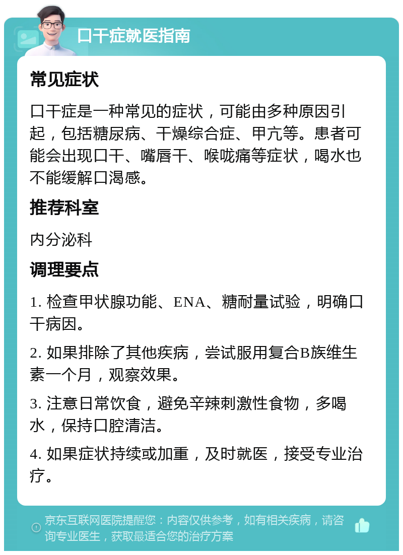 口干症就医指南 常见症状 口干症是一种常见的症状，可能由多种原因引起，包括糖尿病、干燥综合症、甲亢等。患者可能会出现口干、嘴唇干、喉咙痛等症状，喝水也不能缓解口渴感。 推荐科室 内分泌科 调理要点 1. 检查甲状腺功能、ENA、糖耐量试验，明确口干病因。 2. 如果排除了其他疾病，尝试服用复合B族维生素一个月，观察效果。 3. 注意日常饮食，避免辛辣刺激性食物，多喝水，保持口腔清洁。 4. 如果症状持续或加重，及时就医，接受专业治疗。