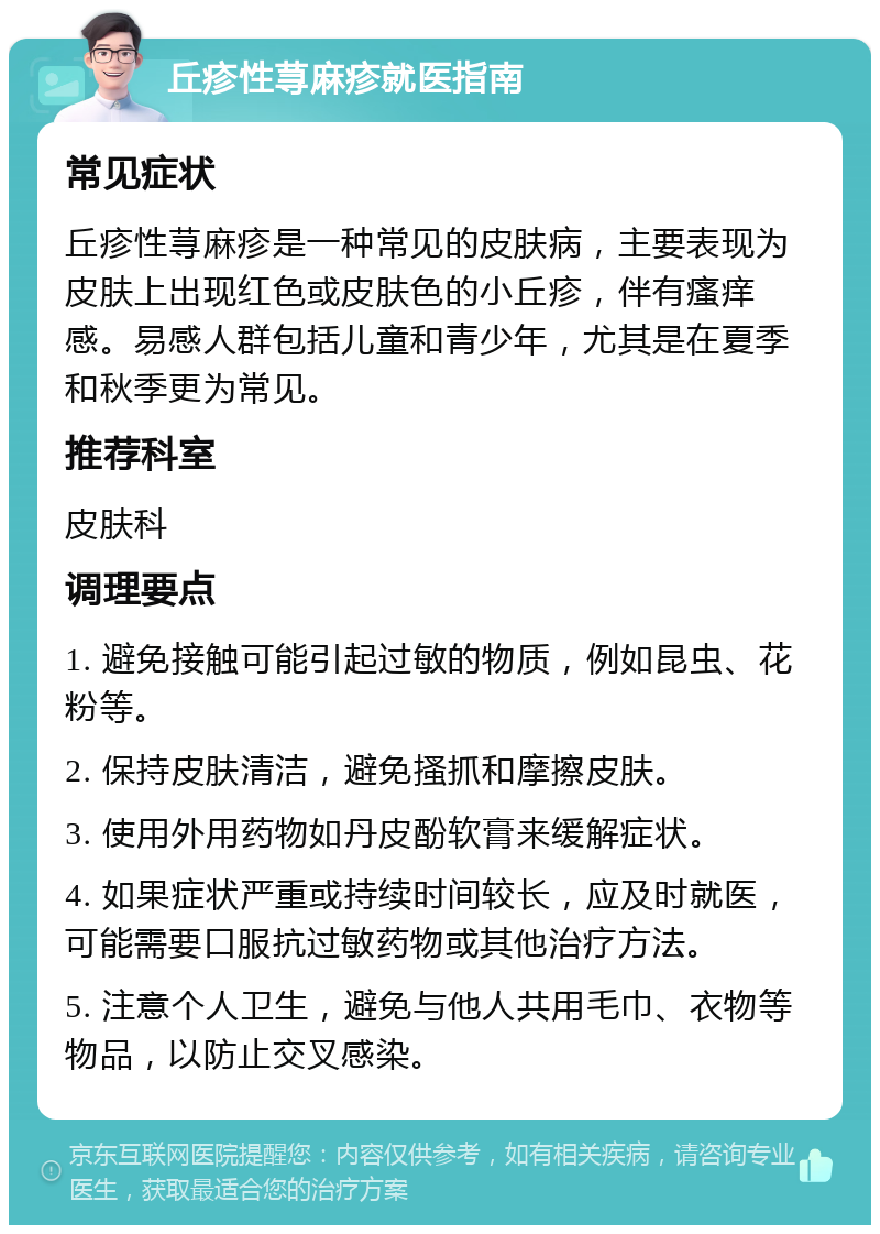 丘疹性荨麻疹就医指南 常见症状 丘疹性荨麻疹是一种常见的皮肤病，主要表现为皮肤上出现红色或皮肤色的小丘疹，伴有瘙痒感。易感人群包括儿童和青少年，尤其是在夏季和秋季更为常见。 推荐科室 皮肤科 调理要点 1. 避免接触可能引起过敏的物质，例如昆虫、花粉等。 2. 保持皮肤清洁，避免搔抓和摩擦皮肤。 3. 使用外用药物如丹皮酚软膏来缓解症状。 4. 如果症状严重或持续时间较长，应及时就医，可能需要口服抗过敏药物或其他治疗方法。 5. 注意个人卫生，避免与他人共用毛巾、衣物等物品，以防止交叉感染。