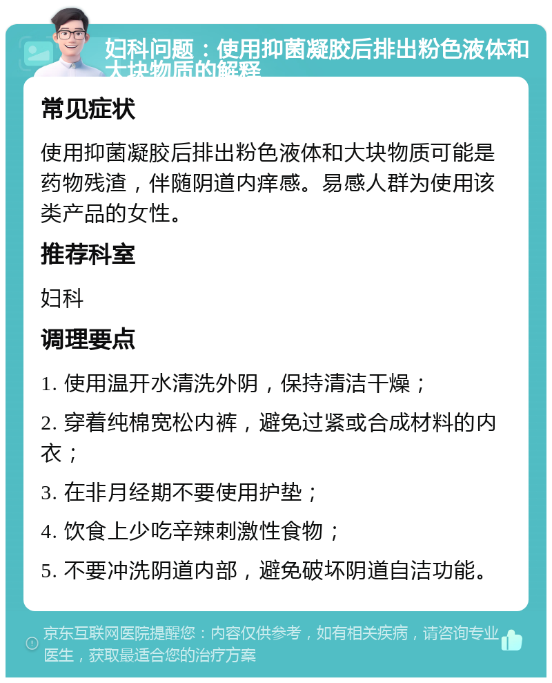 妇科问题：使用抑菌凝胶后排出粉色液体和大块物质的解释 常见症状 使用抑菌凝胶后排出粉色液体和大块物质可能是药物残渣，伴随阴道内痒感。易感人群为使用该类产品的女性。 推荐科室 妇科 调理要点 1. 使用温开水清洗外阴，保持清洁干燥； 2. 穿着纯棉宽松内裤，避免过紧或合成材料的内衣； 3. 在非月经期不要使用护垫； 4. 饮食上少吃辛辣刺激性食物； 5. 不要冲洗阴道内部，避免破坏阴道自洁功能。