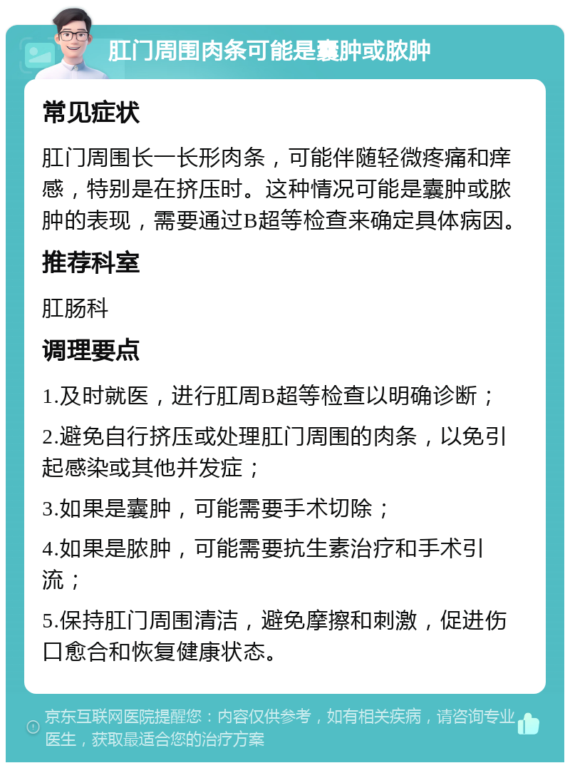 肛门周围肉条可能是囊肿或脓肿 常见症状 肛门周围长一长形肉条，可能伴随轻微疼痛和痒感，特别是在挤压时。这种情况可能是囊肿或脓肿的表现，需要通过B超等检查来确定具体病因。 推荐科室 肛肠科 调理要点 1.及时就医，进行肛周B超等检查以明确诊断； 2.避免自行挤压或处理肛门周围的肉条，以免引起感染或其他并发症； 3.如果是囊肿，可能需要手术切除； 4.如果是脓肿，可能需要抗生素治疗和手术引流； 5.保持肛门周围清洁，避免摩擦和刺激，促进伤口愈合和恢复健康状态。