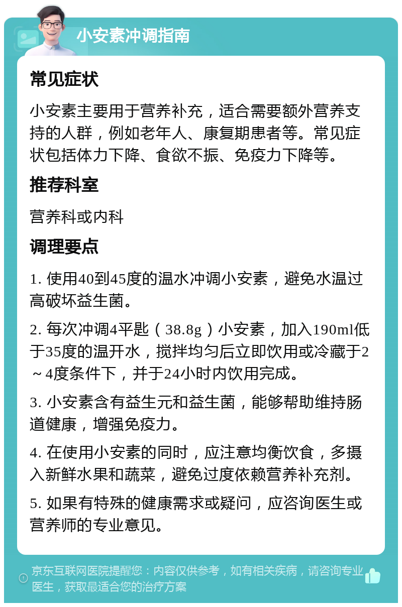 小安素冲调指南 常见症状 小安素主要用于营养补充，适合需要额外营养支持的人群，例如老年人、康复期患者等。常见症状包括体力下降、食欲不振、免疫力下降等。 推荐科室 营养科或内科 调理要点 1. 使用40到45度的温水冲调小安素，避免水温过高破坏益生菌。 2. 每次冲调4平匙（38.8g）小安素，加入190ml低于35度的温开水，搅拌均匀后立即饮用或冷藏于2～4度条件下，并于24小时内饮用完成。 3. 小安素含有益生元和益生菌，能够帮助维持肠道健康，增强免疫力。 4. 在使用小安素的同时，应注意均衡饮食，多摄入新鲜水果和蔬菜，避免过度依赖营养补充剂。 5. 如果有特殊的健康需求或疑问，应咨询医生或营养师的专业意见。