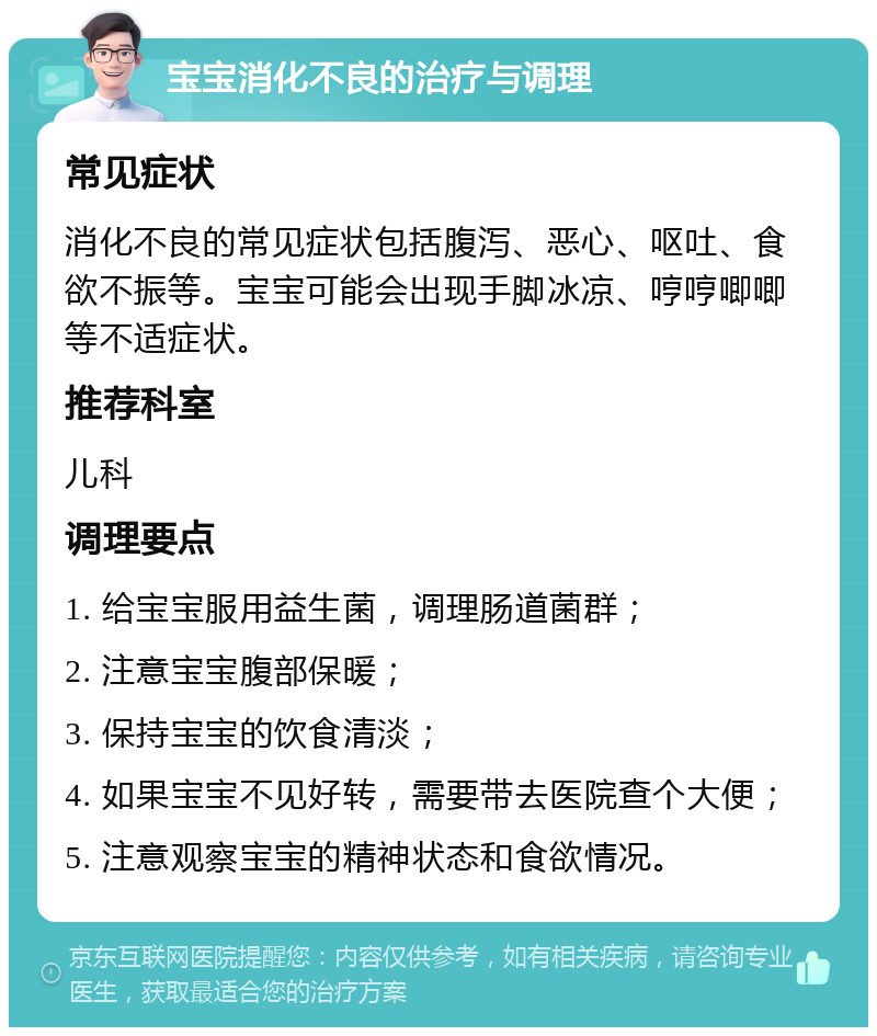 宝宝消化不良的治疗与调理 常见症状 消化不良的常见症状包括腹泻、恶心、呕吐、食欲不振等。宝宝可能会出现手脚冰凉、哼哼唧唧等不适症状。 推荐科室 儿科 调理要点 1. 给宝宝服用益生菌，调理肠道菌群； 2. 注意宝宝腹部保暖； 3. 保持宝宝的饮食清淡； 4. 如果宝宝不见好转，需要带去医院查个大便； 5. 注意观察宝宝的精神状态和食欲情况。