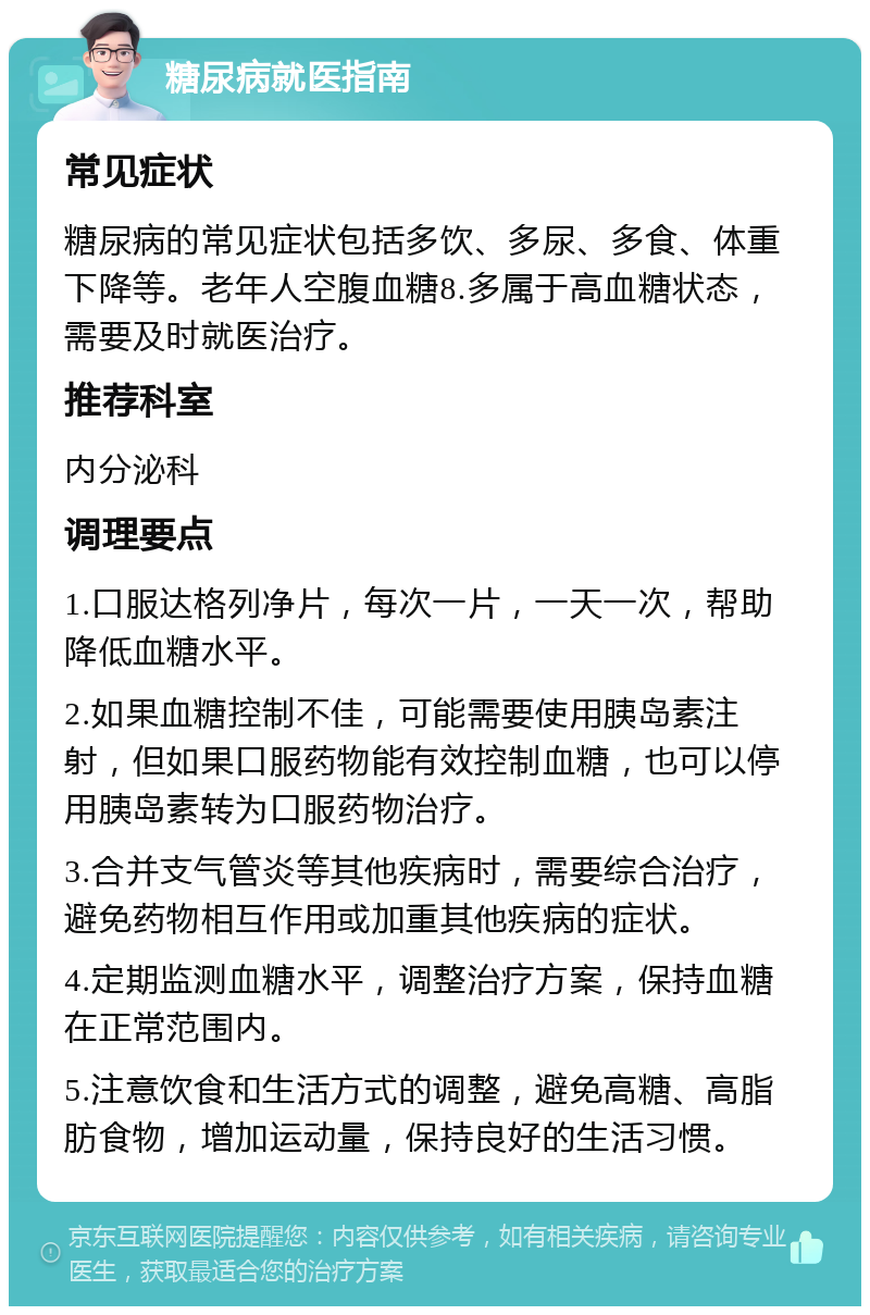 糖尿病就医指南 常见症状 糖尿病的常见症状包括多饮、多尿、多食、体重下降等。老年人空腹血糖8.多属于高血糖状态，需要及时就医治疗。 推荐科室 内分泌科 调理要点 1.口服达格列净片，每次一片，一天一次，帮助降低血糖水平。 2.如果血糖控制不佳，可能需要使用胰岛素注射，但如果口服药物能有效控制血糖，也可以停用胰岛素转为口服药物治疗。 3.合并支气管炎等其他疾病时，需要综合治疗，避免药物相互作用或加重其他疾病的症状。 4.定期监测血糖水平，调整治疗方案，保持血糖在正常范围内。 5.注意饮食和生活方式的调整，避免高糖、高脂肪食物，增加运动量，保持良好的生活习惯。