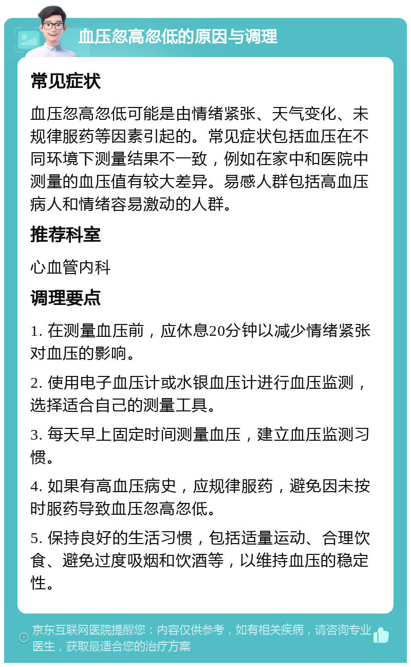 血压忽高忽低的原因与调理 常见症状 血压忽高忽低可能是由情绪紧张、天气变化、未规律服药等因素引起的。常见症状包括血压在不同环境下测量结果不一致，例如在家中和医院中测量的血压值有较大差异。易感人群包括高血压病人和情绪容易激动的人群。 推荐科室 心血管内科 调理要点 1. 在测量血压前，应休息20分钟以减少情绪紧张对血压的影响。 2. 使用电子血压计或水银血压计进行血压监测，选择适合自己的测量工具。 3. 每天早上固定时间测量血压，建立血压监测习惯。 4. 如果有高血压病史，应规律服药，避免因未按时服药导致血压忽高忽低。 5. 保持良好的生活习惯，包括适量运动、合理饮食、避免过度吸烟和饮酒等，以维持血压的稳定性。