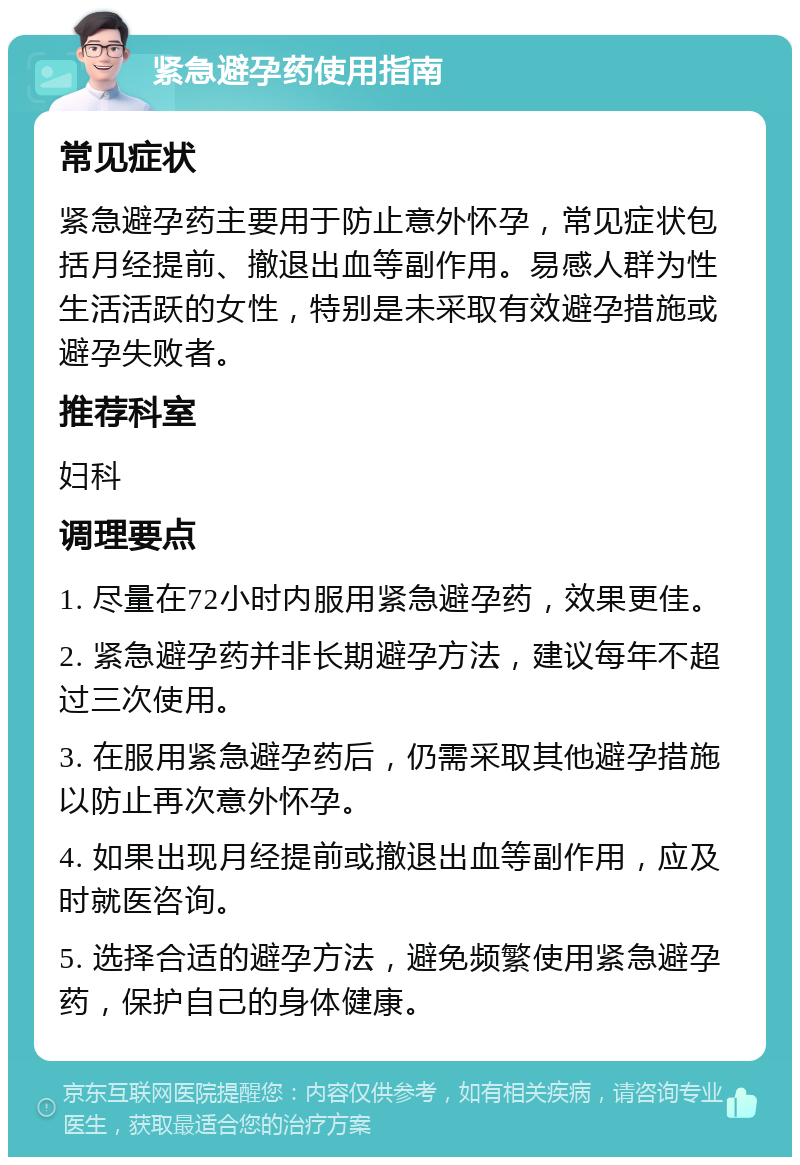 紧急避孕药使用指南 常见症状 紧急避孕药主要用于防止意外怀孕，常见症状包括月经提前、撤退出血等副作用。易感人群为性生活活跃的女性，特别是未采取有效避孕措施或避孕失败者。 推荐科室 妇科 调理要点 1. 尽量在72小时内服用紧急避孕药，效果更佳。 2. 紧急避孕药并非长期避孕方法，建议每年不超过三次使用。 3. 在服用紧急避孕药后，仍需采取其他避孕措施以防止再次意外怀孕。 4. 如果出现月经提前或撤退出血等副作用，应及时就医咨询。 5. 选择合适的避孕方法，避免频繁使用紧急避孕药，保护自己的身体健康。