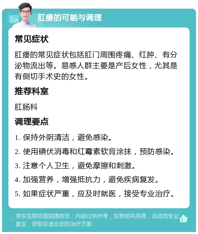 肛瘘的可能与调理 常见症状 肛瘘的常见症状包括肛门周围疼痛、红肿、有分泌物流出等。易感人群主要是产后女性，尤其是有侧切手术史的女性。 推荐科室 肛肠科 调理要点 1. 保持外阴清洁，避免感染。 2. 使用碘伏消毒和红霉素软膏涂抹，预防感染。 3. 注意个人卫生，避免摩擦和刺激。 4. 加强营养，增强抵抗力，避免疾病复发。 5. 如果症状严重，应及时就医，接受专业治疗。