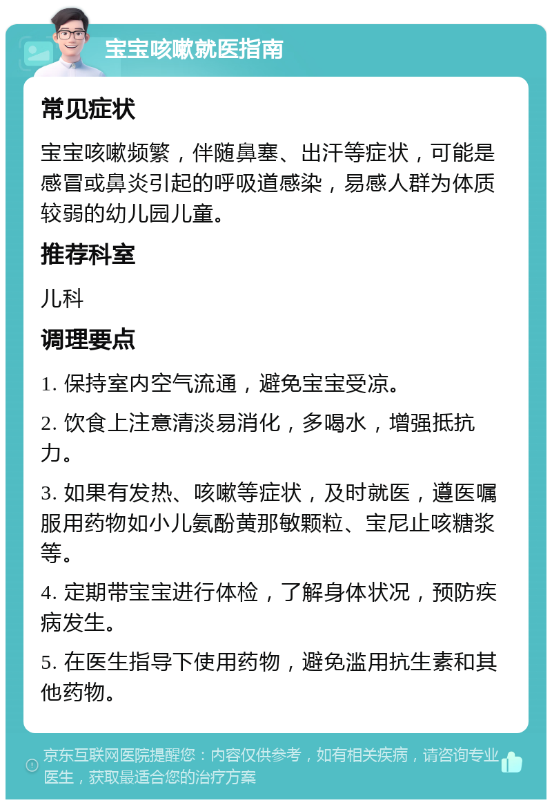 宝宝咳嗽就医指南 常见症状 宝宝咳嗽频繁，伴随鼻塞、出汗等症状，可能是感冒或鼻炎引起的呼吸道感染，易感人群为体质较弱的幼儿园儿童。 推荐科室 儿科 调理要点 1. 保持室内空气流通，避免宝宝受凉。 2. 饮食上注意清淡易消化，多喝水，增强抵抗力。 3. 如果有发热、咳嗽等症状，及时就医，遵医嘱服用药物如小儿氨酚黄那敏颗粒、宝尼止咳糖浆等。 4. 定期带宝宝进行体检，了解身体状况，预防疾病发生。 5. 在医生指导下使用药物，避免滥用抗生素和其他药物。