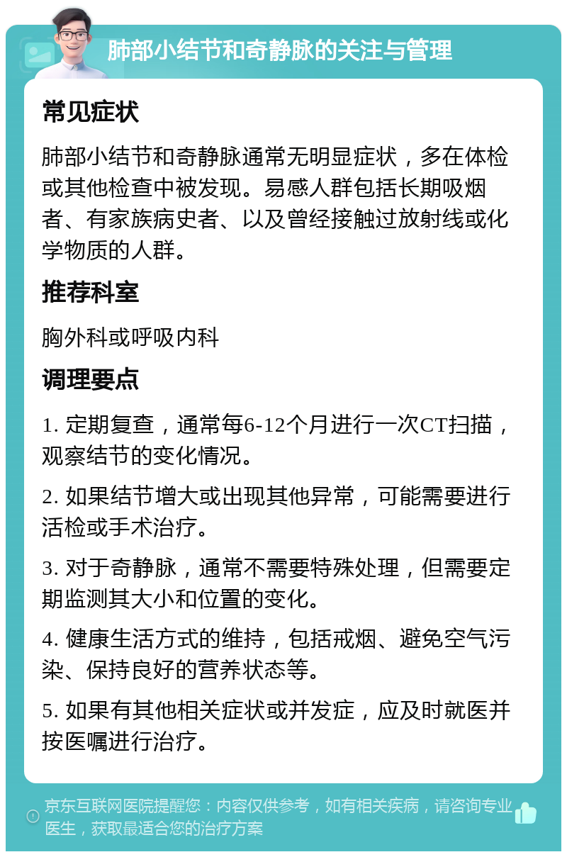 肺部小结节和奇静脉的关注与管理 常见症状 肺部小结节和奇静脉通常无明显症状，多在体检或其他检查中被发现。易感人群包括长期吸烟者、有家族病史者、以及曾经接触过放射线或化学物质的人群。 推荐科室 胸外科或呼吸内科 调理要点 1. 定期复查，通常每6-12个月进行一次CT扫描，观察结节的变化情况。 2. 如果结节增大或出现其他异常，可能需要进行活检或手术治疗。 3. 对于奇静脉，通常不需要特殊处理，但需要定期监测其大小和位置的变化。 4. 健康生活方式的维持，包括戒烟、避免空气污染、保持良好的营养状态等。 5. 如果有其他相关症状或并发症，应及时就医并按医嘱进行治疗。