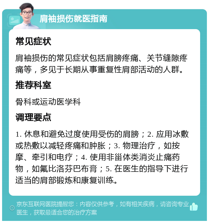 肩袖损伤就医指南 常见症状 肩袖损伤的常见症状包括肩膀疼痛、关节缝隙疼痛等，多见于长期从事重复性肩部活动的人群。 推荐科室 骨科或运动医学科 调理要点 1. 休息和避免过度使用受伤的肩膀；2. 应用冰敷或热敷以减轻疼痛和肿胀；3. 物理治疗，如按摩、牵引和电疗；4. 使用非甾体类消炎止痛药物，如氟比洛芬巴布膏；5. 在医生的指导下进行适当的肩部锻炼和康复训练。