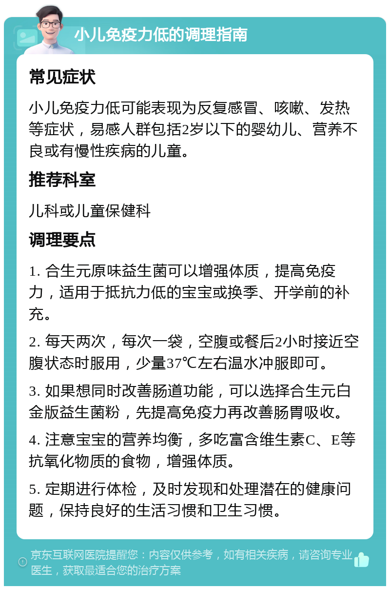 小儿免疫力低的调理指南 常见症状 小儿免疫力低可能表现为反复感冒、咳嗽、发热等症状，易感人群包括2岁以下的婴幼儿、营养不良或有慢性疾病的儿童。 推荐科室 儿科或儿童保健科 调理要点 1. 合生元原味益生菌可以增强体质，提高免疫力，适用于抵抗力低的宝宝或换季、开学前的补充。 2. 每天两次，每次一袋，空腹或餐后2小时接近空腹状态时服用，少量37℃左右温水冲服即可。 3. 如果想同时改善肠道功能，可以选择合生元白金版益生菌粉，先提高免疫力再改善肠胃吸收。 4. 注意宝宝的营养均衡，多吃富含维生素C、E等抗氧化物质的食物，增强体质。 5. 定期进行体检，及时发现和处理潜在的健康问题，保持良好的生活习惯和卫生习惯。