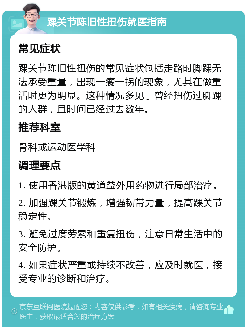 踝关节陈旧性扭伤就医指南 常见症状 踝关节陈旧性扭伤的常见症状包括走路时脚踝无法承受重量，出现一瘸一拐的现象，尤其在做重活时更为明显。这种情况多见于曾经扭伤过脚踝的人群，且时间已经过去数年。 推荐科室 骨科或运动医学科 调理要点 1. 使用香港版的黄道益外用药物进行局部治疗。 2. 加强踝关节锻炼，增强韧带力量，提高踝关节稳定性。 3. 避免过度劳累和重复扭伤，注意日常生活中的安全防护。 4. 如果症状严重或持续不改善，应及时就医，接受专业的诊断和治疗。