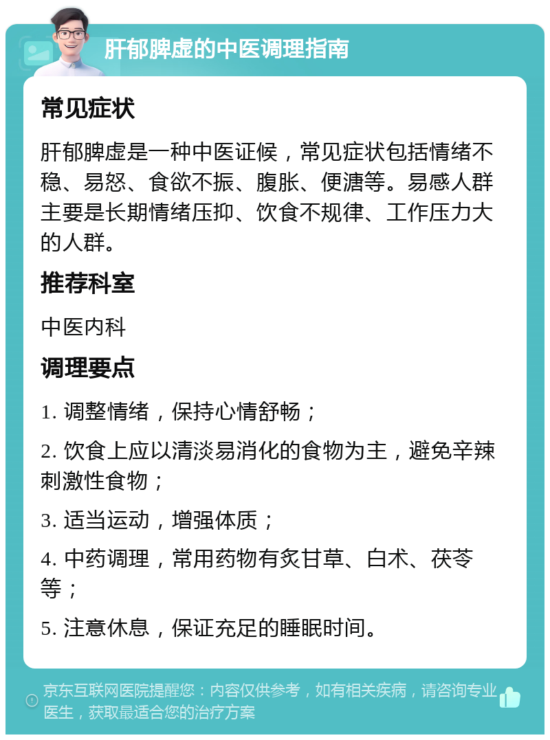 肝郁脾虚的中医调理指南 常见症状 肝郁脾虚是一种中医证候，常见症状包括情绪不稳、易怒、食欲不振、腹胀、便溏等。易感人群主要是长期情绪压抑、饮食不规律、工作压力大的人群。 推荐科室 中医内科 调理要点 1. 调整情绪，保持心情舒畅； 2. 饮食上应以清淡易消化的食物为主，避免辛辣刺激性食物； 3. 适当运动，增强体质； 4. 中药调理，常用药物有炙甘草、白术、茯苓等； 5. 注意休息，保证充足的睡眠时间。