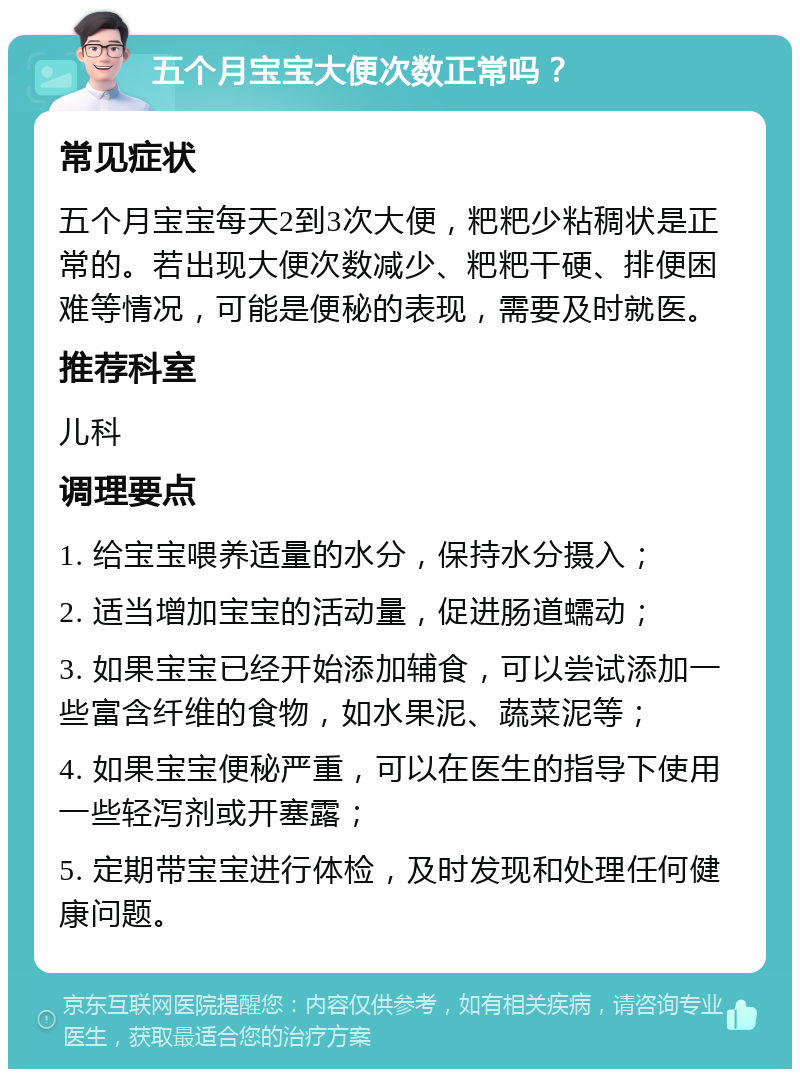 五个月宝宝大便次数正常吗？ 常见症状 五个月宝宝每天2到3次大便，粑粑少粘稠状是正常的。若出现大便次数减少、粑粑干硬、排便困难等情况，可能是便秘的表现，需要及时就医。 推荐科室 儿科 调理要点 1. 给宝宝喂养适量的水分，保持水分摄入； 2. 适当增加宝宝的活动量，促进肠道蠕动； 3. 如果宝宝已经开始添加辅食，可以尝试添加一些富含纤维的食物，如水果泥、蔬菜泥等； 4. 如果宝宝便秘严重，可以在医生的指导下使用一些轻泻剂或开塞露； 5. 定期带宝宝进行体检，及时发现和处理任何健康问题。